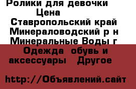 Ролики для девочки. . › Цена ­ 1 500 - Ставропольский край, Минераловодский р-н, Минеральные Воды г. Одежда, обувь и аксессуары » Другое   